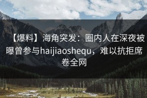 【爆料】海角突发：圈内人在深夜被曝曾参与haijiaoshequ，难以抗拒席卷全网