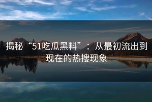 揭秘“51吃瓜黑料”：从最初流出到现在的热搜现象