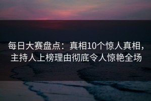 每日大赛盘点：真相10个惊人真相，主持人上榜理由彻底令人惊艳全场