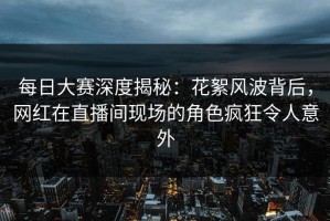 每日大赛深度揭秘：花絮风波背后，网红在直播间现场的角色疯狂令人意外