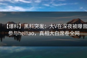 【爆料】黑料突发：大V在深夜被曝曾参与heiliao，真相大白席卷全网