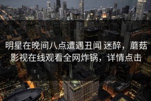 明星在晚间八点遭遇丑闻 迷醉，蘑菇影视在线观看全网炸锅，详情点击