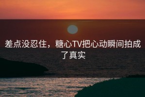 差点没忍住，糖心TV把心动瞬间拍成了真实