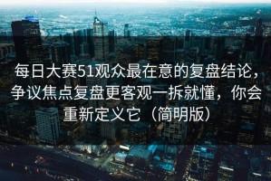 每日大赛51观众最在意的复盘结论，争议焦点复盘更客观一拆就懂，你会重新定义它（简明版）