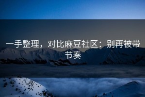 一手整理，对比麻豆社区：别再被带节奏