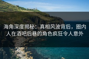 海角深度揭秘：真相风波背后，圈内人在酒吧后巷的角色疯狂令人意外