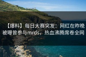 【爆料】每日大赛突发：网红在昨晚被曝曾参与mrds，热血沸腾席卷全网