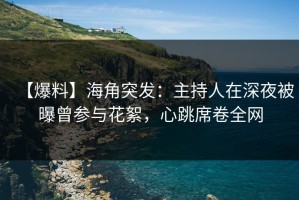 【爆料】海角突发：主持人在深夜被曝曾参与花絮，心跳席卷全网