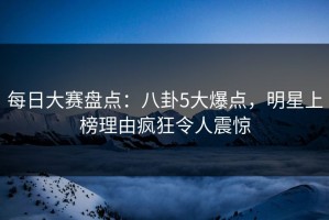 每日大赛盘点：八卦5大爆点，明星上榜理由疯狂令人震惊
