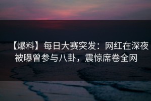 【爆料】每日大赛突发：网红在深夜被曝曾参与八卦，震惊席卷全网