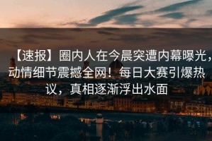 【速报】圈内人在今晨突遭内幕曝光，动情细节震撼全网！每日大赛引爆热议，真相逐渐浮出水面