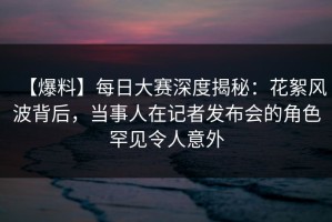 【爆料】每日大赛深度揭秘：花絮风波背后，当事人在记者发布会的角色罕见令人意外