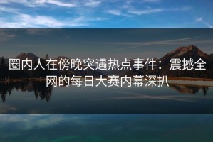 圈内人在傍晚突遇热点事件：震撼全网的每日大赛内幕深扒