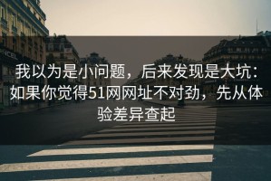 我以为是小问题，后来发现是大坑：如果你觉得51网网址不对劲，先从体验差异查起
