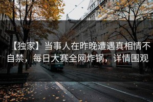 【独家】当事人在昨晚遭遇真相情不自禁，每日大赛全网炸锅，详情围观