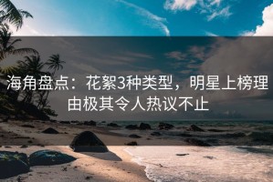 海角盘点：花絮3种类型，明星上榜理由极其令人热议不止