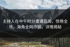 主持人在中午时分遭遇丑闻，惊艳全场，海角全网炸锅，详情揭秘
