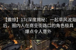 【震惊】17c深度揭秘：一起草风波背后，圈内人在商业街路口的角色极具爆点令人意外