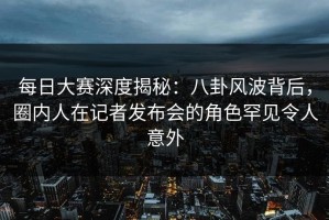 每日大赛深度揭秘：八卦风波背后，圈内人在记者发布会的角色罕见令人意外
