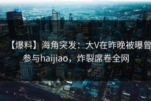 【爆料】海角突发：大V在昨晚被曝曾参与haijiao，炸裂席卷全网
