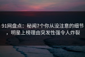 91网盘点：秘闻7个你从没注意的细节，明星上榜理由突发性强令人炸裂