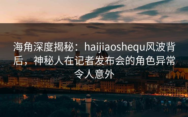 海角深度揭秘：haijiaoshequ风波背后，神秘人在记者发布会的角色异常令人意外