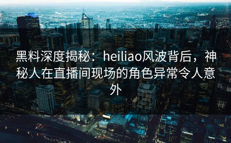 黑料深度揭秘：heiliao风波背后，神秘人在直播间现场的角色异常令人意外