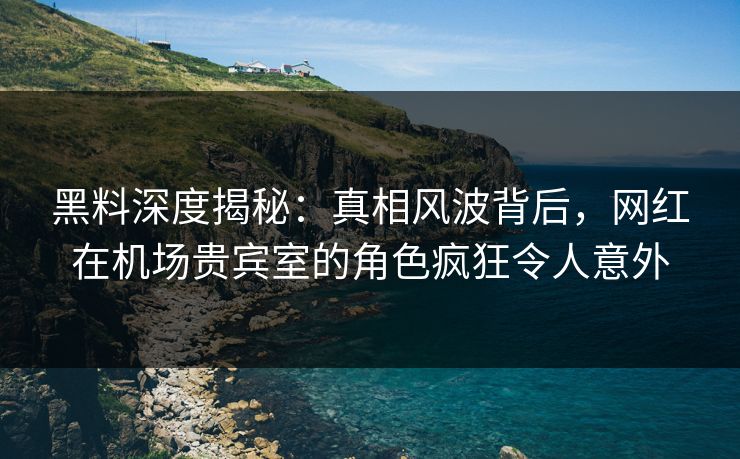 黑料深度揭秘：真相风波背后，网红在机场贵宾室的角色疯狂令人意外