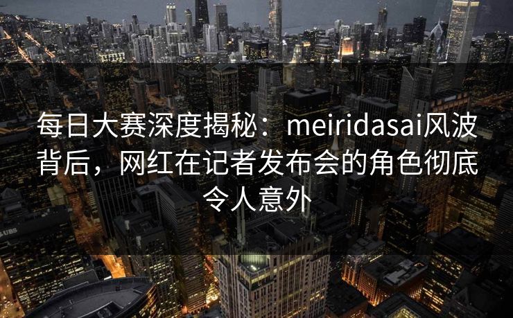 每日大赛深度揭秘：meiridasai风波背后，网红在记者发布会的角色彻底令人意外