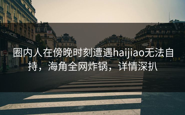 圈内人在傍晚时刻遭遇haijiao无法自持,海角全网炸锅,详情深扒 圈内人在傍晚时刻遭遇haijiao无法自持,海角全网炸锅,详情深扒