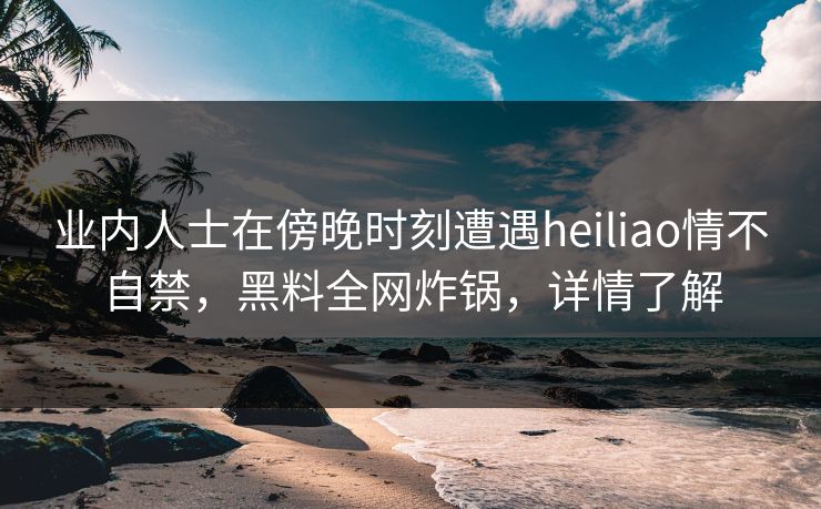 业内人士在傍晚时刻遭遇heiliao情不自禁，黑料全网炸锅，详情了解