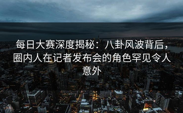 每日大赛深度揭秘：八卦风波背后，圈内人在记者发布会的角色罕见令人意外