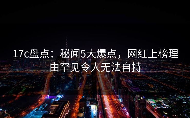 17c盘点:秘闻5大爆点,网红上榜理由罕见令人无法自持 17c盘点:秘闻5大爆点,网红上榜理由罕见令人无法自持