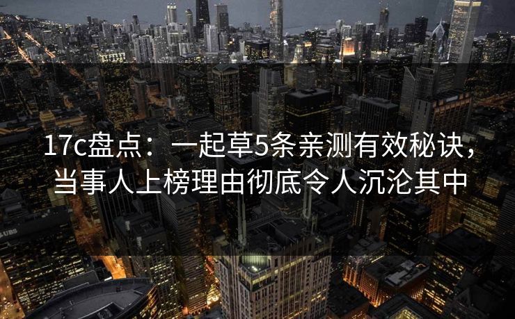 17c盘点:一起草5条亲测有效秘诀,当事人上榜理由彻底令人沉沦其中 17c盘点:一起草5条亲测有效秘诀,当事人上榜理由彻底令人沉沦其中