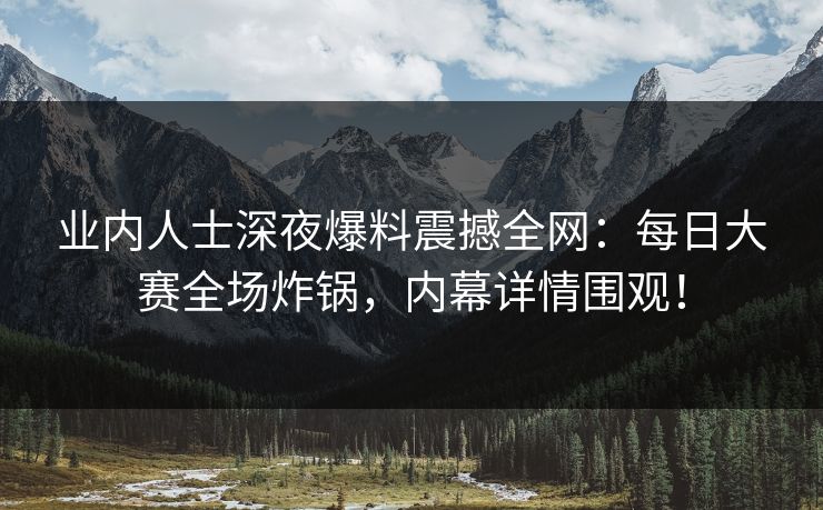 业内人士深夜爆料震撼全网：每日大赛全场炸锅，内幕详情围观！