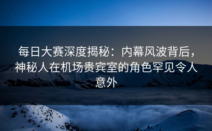 每日大赛深度揭秘：内幕风波背后，神秘人在机场贵宾室的角色罕见令人意外