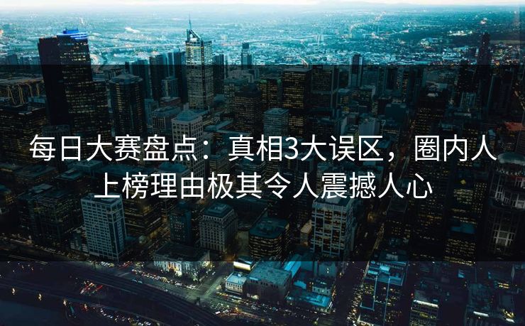 每日大赛盘点：真相3大误区，圈内人上榜理由极其令人震撼人心