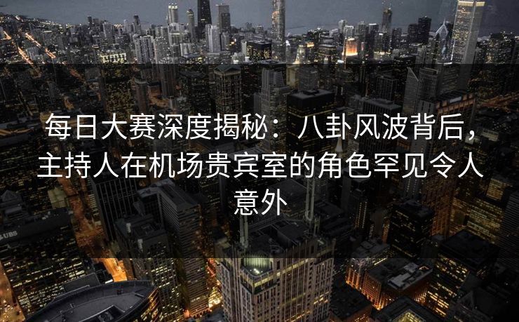 每日大赛深度揭秘:八卦风波背后,主持人在机场贵宾室的角色罕见令人意外 每日大赛深度揭秘:八卦风波背后,主持人在机场贵宾室的角色罕见令人意外