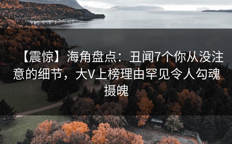 【震惊】海角盘点：丑闻7个你从没注意的细节，大V上榜理由罕见令人勾魂摄魄