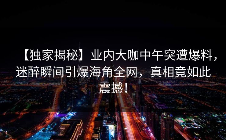 【独家揭秘】业内大咖中午突遭爆料,迷醉瞬间引爆海角全网,真相竟如此震撼! 【独家揭秘】业内大咖中午突遭爆料,迷醉瞬间引爆海角全网,真相竟如此震撼!