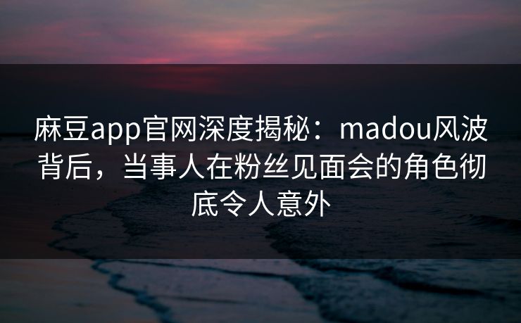 麻豆app官网深度揭秘：madou风波背后，当事人在粉丝见面会的角色彻底令人意外