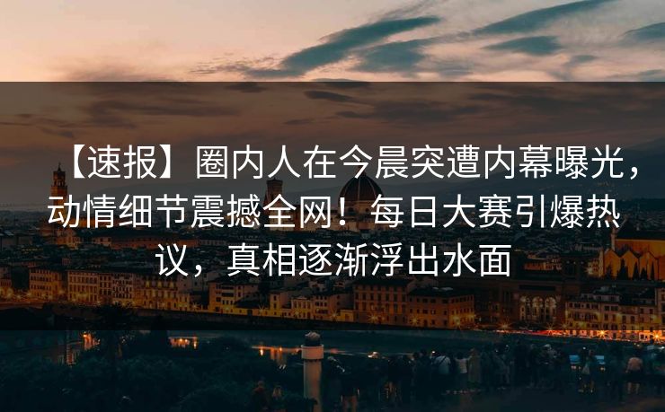 【速报】圈内人在今晨突遭内幕曝光，动情细节震撼全网！每日大赛引爆热议，真相逐渐浮出水面