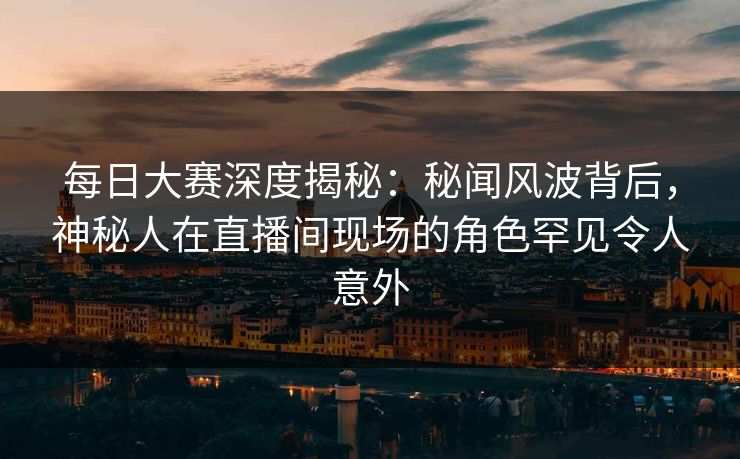 每日大赛深度揭秘:秘闻风波背后,神秘人在直播间现场的角色罕见令人意外 每日大赛深度揭秘:秘闻风波背后,神秘人在直播间现场的角色罕见令人意外