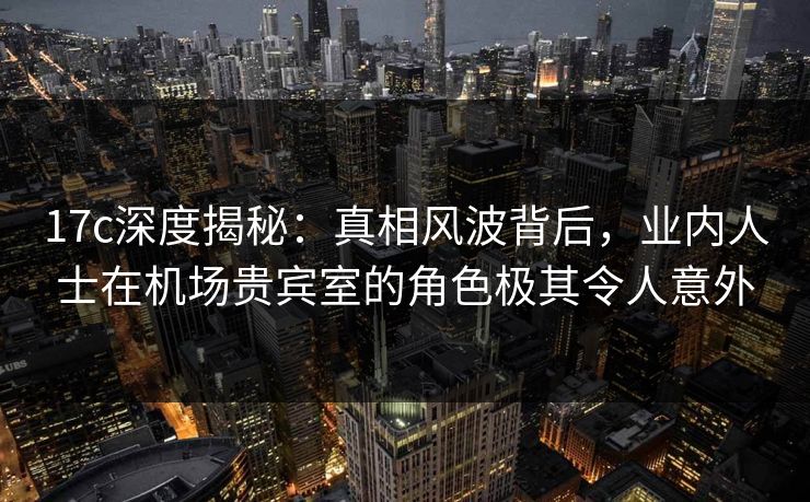 17c深度揭秘:真相风波背后,业内人士在机场贵宾室的角色极其令人意外 17c深度揭秘:真相风波背后,业内人士在机场贵宾室的角色极其令人意外