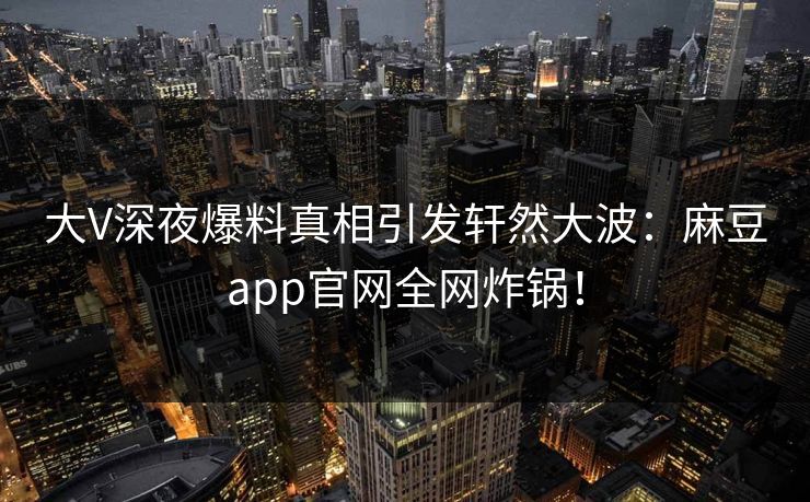 大V深夜爆料真相引发轩然大波：麻豆app官网全网炸锅！