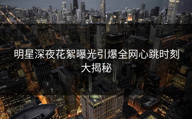 明星深夜花絮曝光引爆全网心跳时刻大揭秘 明星深夜花絮曝光引爆全网心跳时刻大揭秘