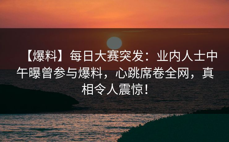【爆料】每日大赛突发:业内人士中午曝曾参与爆料,心跳席卷全网,真相令人震惊! 【爆料】每日大赛突发:业内人士中午曝曾参与爆料,心跳席卷全网,真相令人震惊!