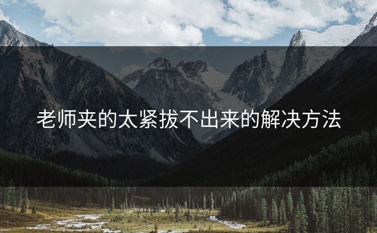 老师夹的太紧拔不出来的解决方法 老师夹的太紧拔不出来的解决方法