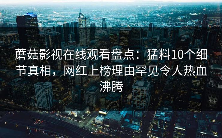 蘑菇影视在线观看盘点:猛料10个细节真相,网红上榜理由罕见令人热血沸腾 蘑菇影视在线观看盘点:猛料10个细节真相,网红上榜理由罕见令人热血沸腾