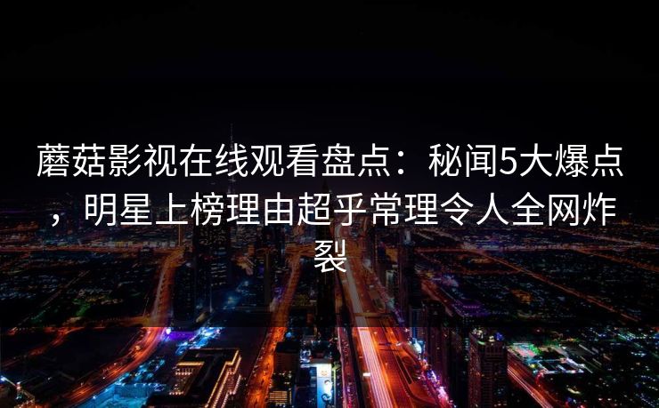 蘑菇影视在线观看盘点:秘闻5大爆点,明星上榜理由超乎常理令人全网炸裂 蘑菇影视在线观看盘点:秘闻5大爆点,明星上榜理由超乎常理令人全网炸裂